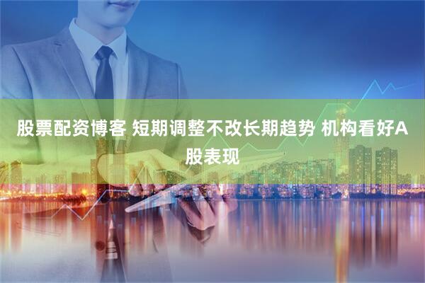 股票配资博客 短期调整不改长期趋势 机构看好A股表现
