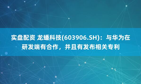 实盘配资 龙蟠科技(603906.SH)：与华为在研发端有合作，并且有发布相关专利