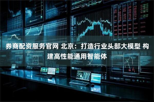 券商配资服务官网 北京：打造行业头部大模型 构建高性能通用智能体