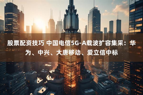 股票配资技巧 中国电信5G-A载波扩容集采：华为、中兴、大唐移动、爱立信中标