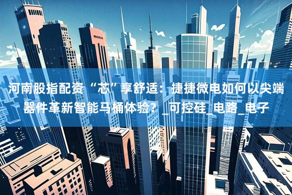 河南股指配资 “芯”享舒适：捷捷微电如何以尖端器件革新智能马桶体验？_可控硅_电路_电子