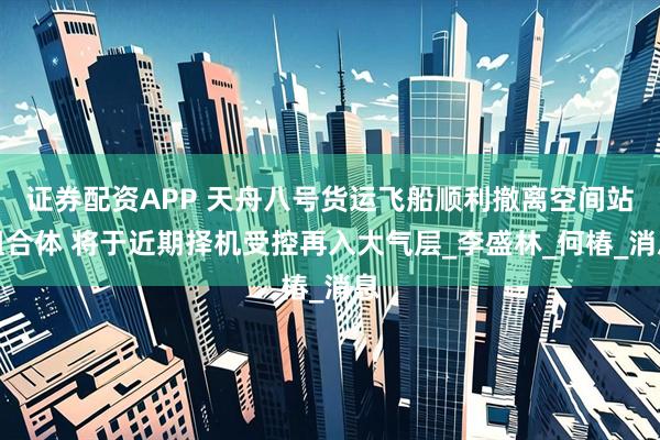 证券配资APP 天舟八号货运飞船顺利撤离空间站组合体 将于近期择机受控再入大气层_李盛林_何椿_消息