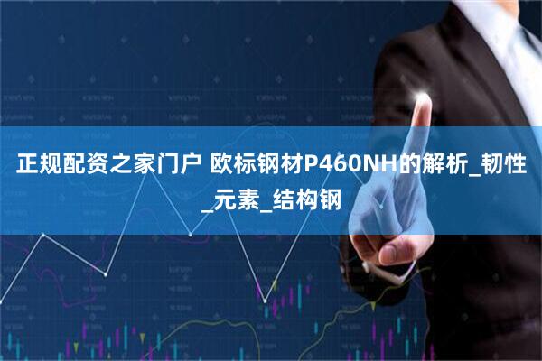 正规配资之家门户 欧标钢材P460NH的解析_韧性_元素_结构钢
