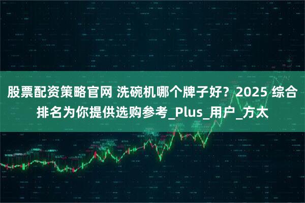 股票配资策略官网 洗碗机哪个牌子好？2025 综合排名为你提供选购参考_Plus_用户_方太