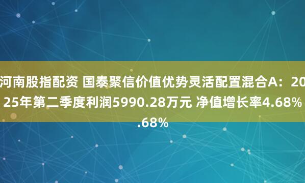 河南股指配资 国泰聚信价值优势灵活配置混合A：2025年第二季度利润5990.28万元 净值增长率4.68%