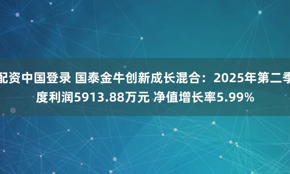 配资中国登录 国泰金牛创新成长混合：2025年第二季度利润5913.88万元 净值增长率5.99%
