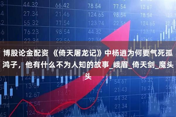 博股论金配资 《倚天屠龙记》中杨逍为何要气死孤鸿子，他有什么不为人知的故事_峨眉_倚天剑_魔头