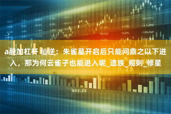 a股加杠杆 仙逆：朱雀墓开启后只能问鼎之以下进入，那为何云雀子也能进入呢_遗族_规则_修星