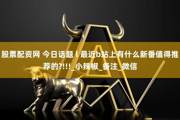 股票配资网 今日话题 l 最近b站上有什么新番值得推荐的?!!!_小辣椒_备注_微信