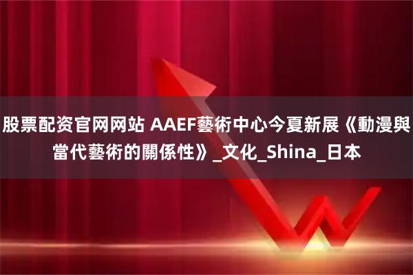 股票配资官网网站 AAEF藝術中心今夏新展《動漫與當代藝術的關係性》_文化_Shina_日本