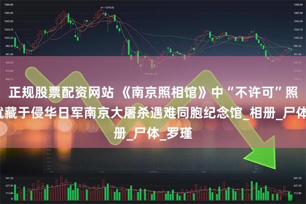正规股票配资网站 《南京照相馆》中“不许可”照片，就藏于侵华日军南京大屠杀遇难同胞纪念馆_相册_尸体_罗瑾