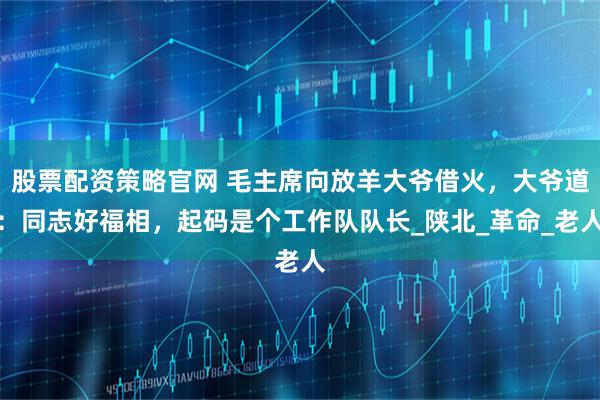 股票配资策略官网 毛主席向放羊大爷借火，大爷道：同志好福相，起码是个工作队队长_陕北_革命_老人