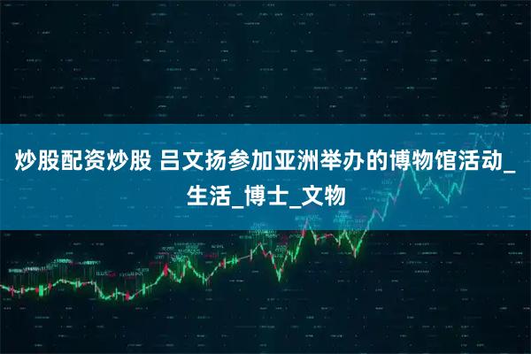 炒股配资炒股 吕文扬参加亚洲举办的博物馆活动_生活_博士_文物