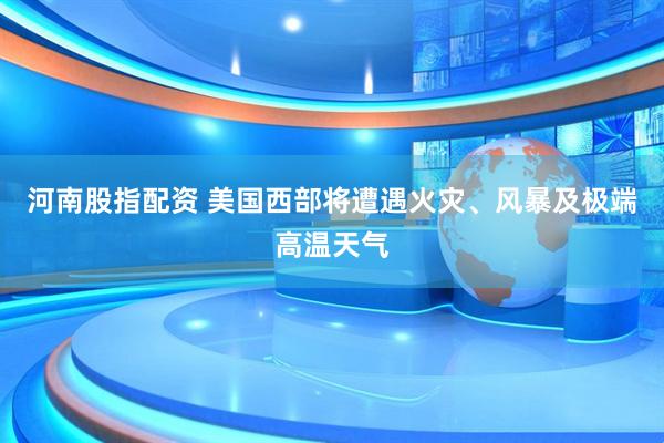 河南股指配资 美国西部将遭遇火灾、风暴及极端高温天气