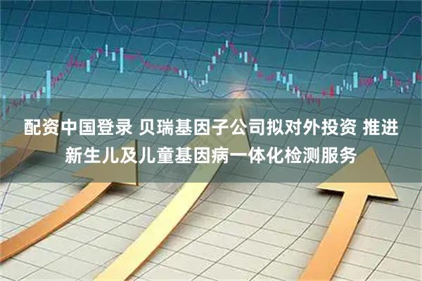配资中国登录 贝瑞基因子公司拟对外投资 推进新生儿及儿童基因病一体化检测服务