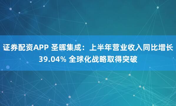 证券配资APP 圣晖集成：上半年营业收入同比增长39.04% 全球化战略取得突破