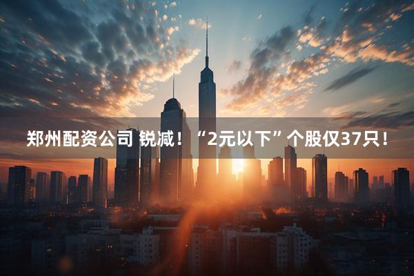 郑州配资公司 锐减！“2元以下”个股仅37只！