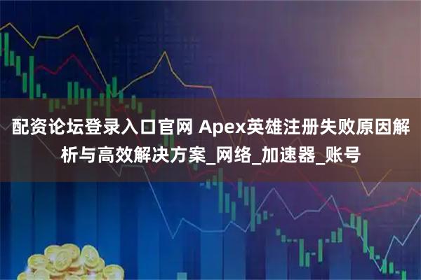 配资论坛登录入口官网 Apex英雄注册失败原因解析与高效解决方案_网络_加速器_账号