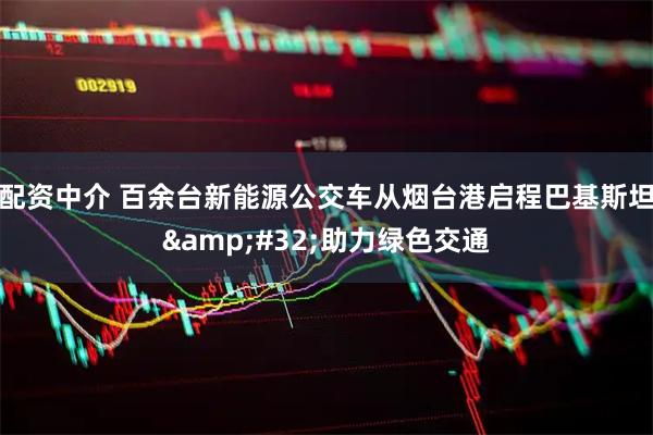 配资中介 百余台新能源公交车从烟台港启程巴基斯坦&#32;助力绿色交通