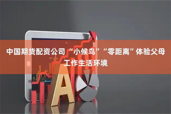 中国期货配资公司 “小候鸟”“零距离”体验父母工作生活环境