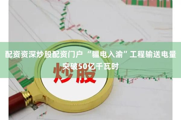 配资资深炒股配资门户 “疆电入渝”工程输送电量突破50亿千瓦时