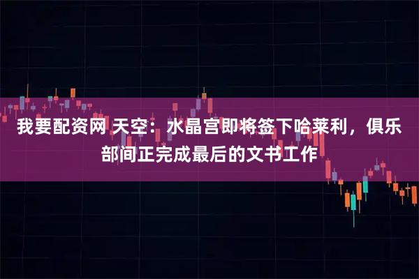 我要配资网 天空：水晶宫即将签下哈莱利，俱乐部间正完成最后的文书工作