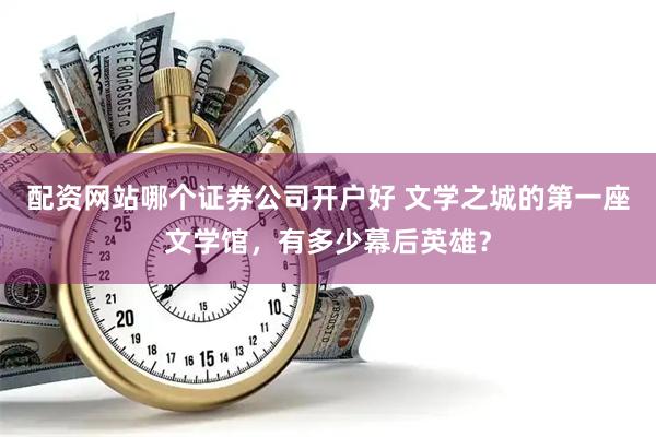 配资网站哪个证券公司开户好 文学之城的第一座文学馆,有多少幕后英雄?