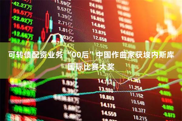 可转债配资业务 “00后”中国作曲家获埃内斯库国际比赛大奖