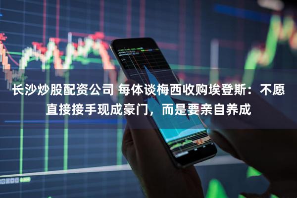 长沙炒股配资公司 每体谈梅西收购埃登斯：不愿直接接手现成豪门，而是要亲自养成